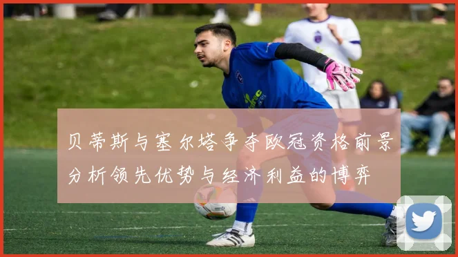 贝蒂斯与塞尔塔争夺欧冠资格前景分析领先优势与经济利益的博弈