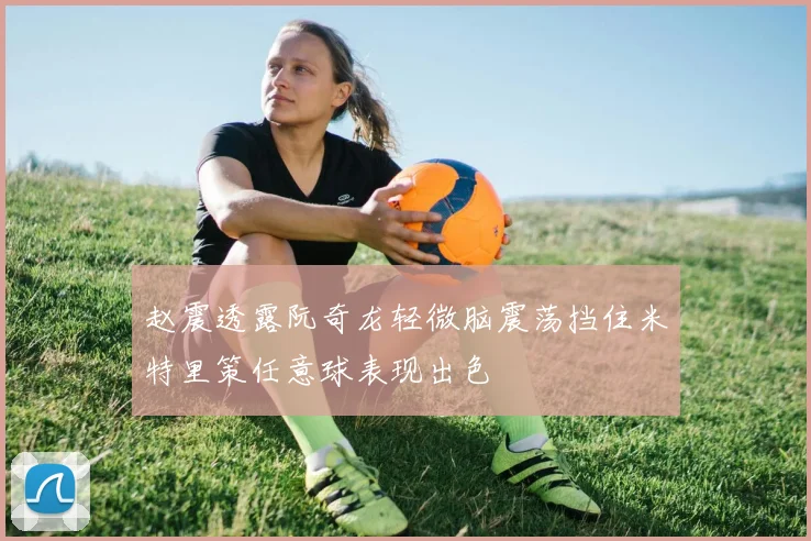 赵震透露阮奇龙轻微脑震荡挡住米特里策任意球表现出色