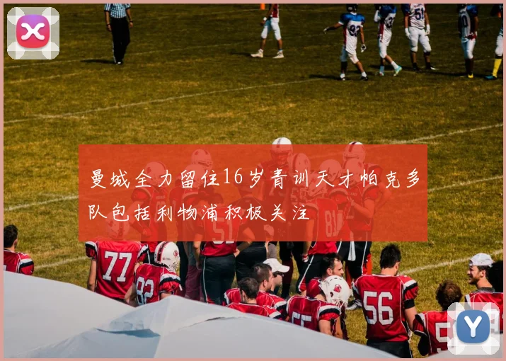 曼城全力留住16岁青训天才帕克多队包括利物浦积极关注