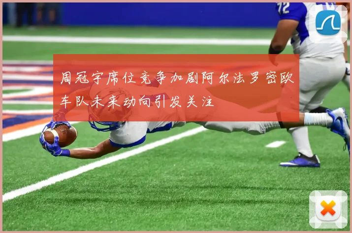 周冠宇席位竞争加剧阿尔法罗密欧车队未来动向引发关注