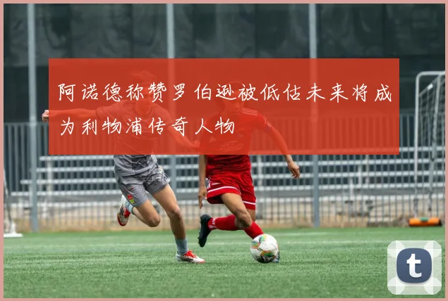 阿诺德称赞罗伯逊被低估未来将成为利物浦传奇人物