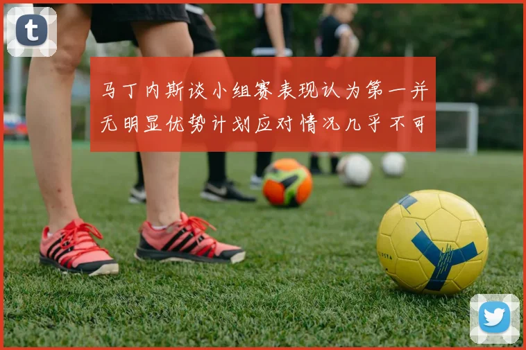 马丁内斯谈小组赛表现认为第一并无明显优势计划应对情况几乎不可能