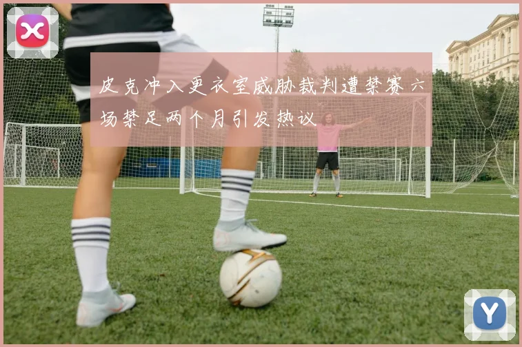 皮克冲入更衣室威胁裁判遭禁赛六场禁足两个月引发热议
