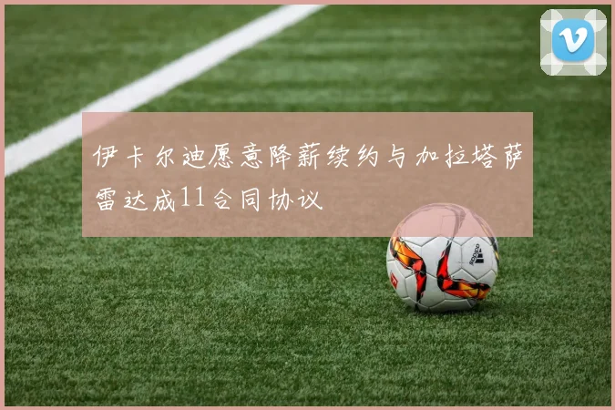 伊卡尔迪愿意降薪续约与加拉塔萨雷达成11合同协议