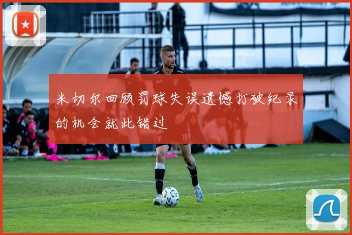 米切尔回顾罚球失误遗憾打破纪录的机会就此错过