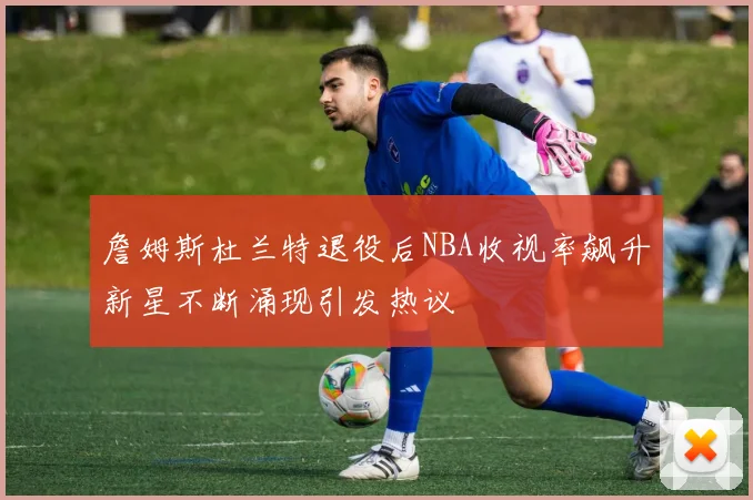 詹姆斯杜兰特退役后NBA收视率飙升新星不断涌现引发热议
