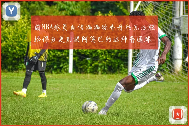 前NBA球员自信满满称乔丹也无法轻松得分更别提阿德巴约这种普通球员