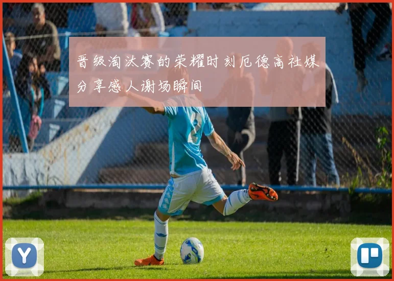 晋级淘汰赛的荣耀时刻厄德高社媒分享感人谢场瞬间