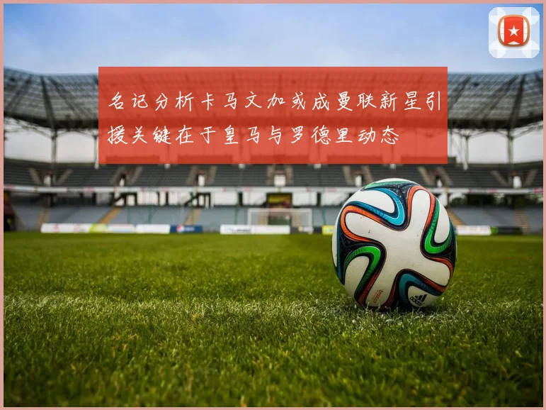 名记分析卡马文加或成曼联新星引援关键在于皇马与罗德里动态