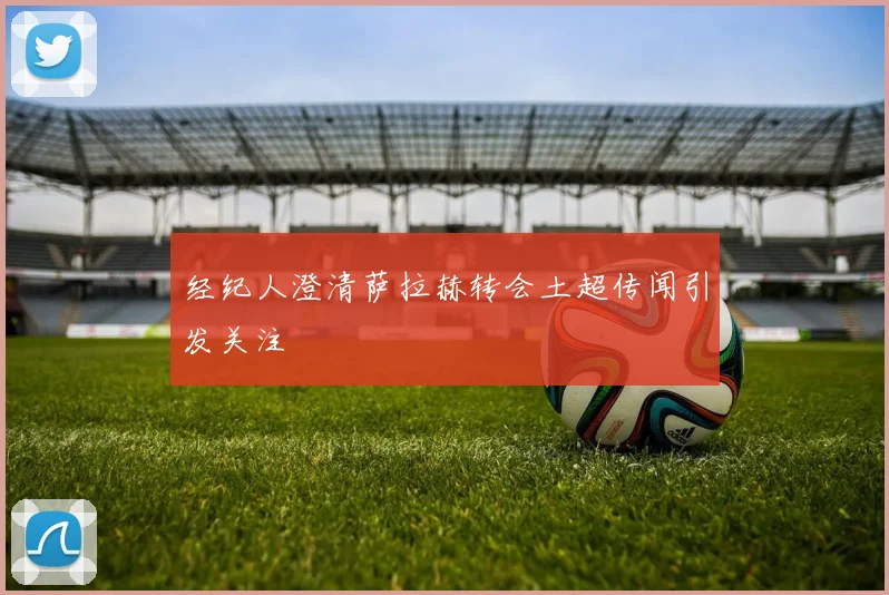 经纪人澄清萨拉赫转会土超传闻引发关注
